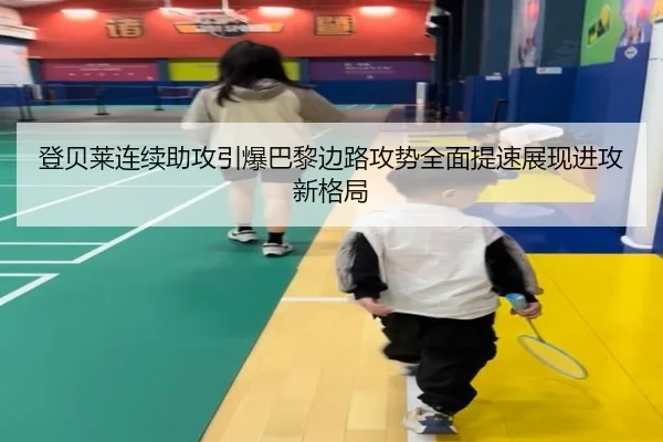 登贝莱连续助攻引爆巴黎边路攻势全面提速展现进攻新格局