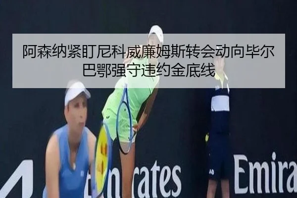 阿森纳紧盯尼科威廉姆斯转会动向毕尔巴鄂强守违约金底线